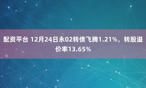 配资平台 12月24日永02转债飞腾1.21%，转股溢价率13.65%