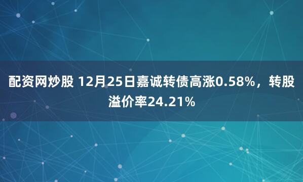 配资网炒股 12月25日嘉诚转债高涨0.58%，转股溢价率24.21%