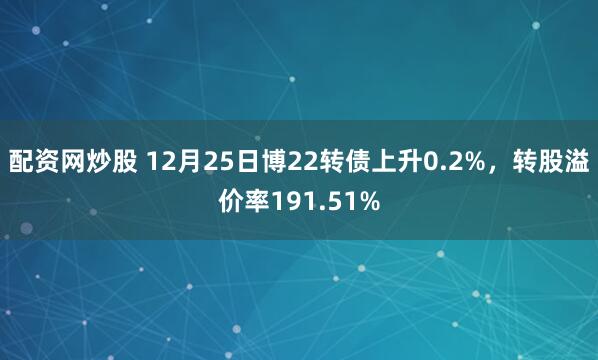配资网炒股 12月25日博22转债上升0.2%，转股溢价率191.51%