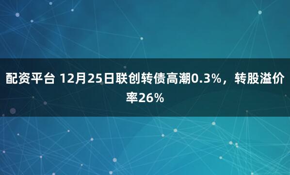配资平台 12月25日联创转债高潮0.3%，转股溢价率26%