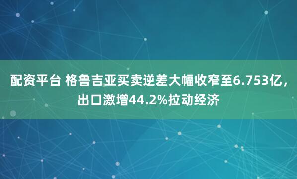 配资平台 格鲁吉亚买卖逆差大幅收窄至6.753亿，出口激增44.2%拉动经济