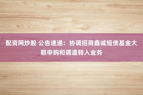 配资网炒股 公告速递：协调招商鑫诚短债基金大额申购和调遣转入业务