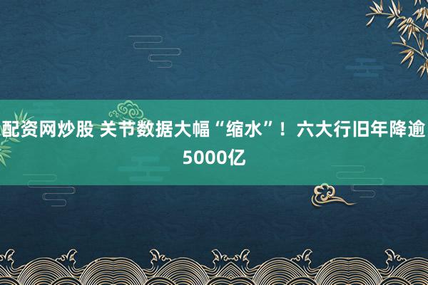 配资网炒股 关节数据大幅“缩水”！六大行旧年降逾5000亿