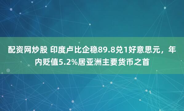配资网炒股 印度卢比企稳89.8兑1好意思元，年内贬值5.2%居亚洲主要货币之首