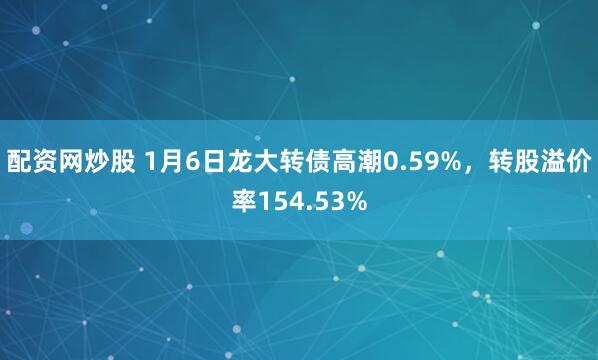 配资网炒股 1月6日龙大转债高潮0.59%，转股溢价率154.53%