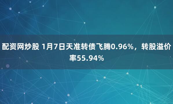 配资网炒股 1月7日天准转债飞腾0.96%，转股溢价率55.94%