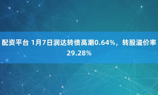 配资平台 1月7日润达转债高潮0.64%，转股溢价率29.28%