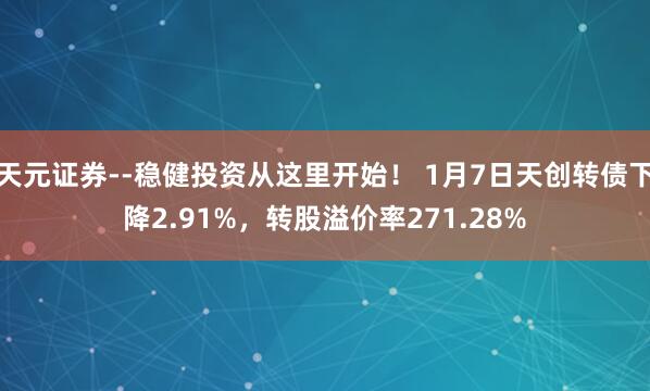 天元证券--稳健投资从这里开始！ 1月7日天创转债下降2.91%，转股溢价率271.28%