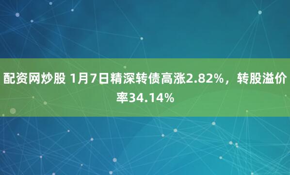配资网炒股 1月7日精深转债高涨2.82%，转股溢价率34.14%