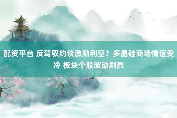 配资平台 反驾驭约谈激励利空？多晶硅商场情谊变冷 板块个股波动剧烈
