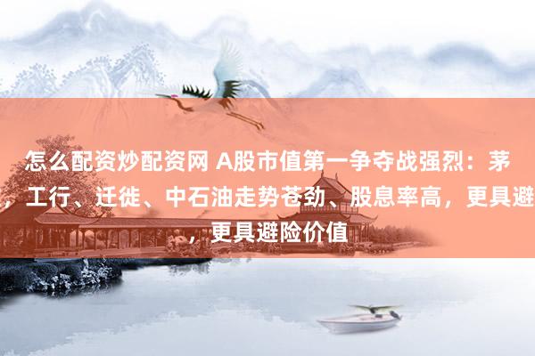 怎么配资炒配资网 A股市值第一争夺战强烈：茅台疲软，工行、迁徙、中石油走势苍劲、股息率高，更具避险价值