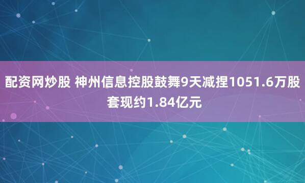 配资网炒股 神州信息控股鼓舞9天减捏1051.6万股 套现约1.84亿元
