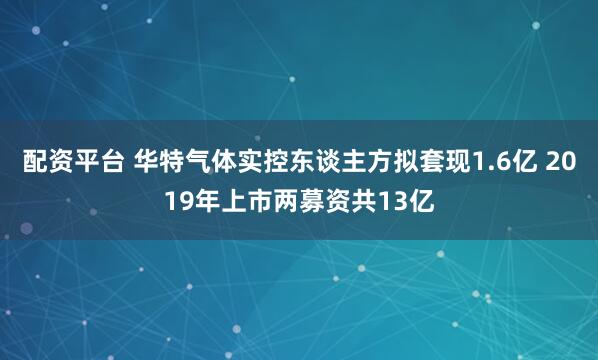 配资平台 华特气体实控东谈主方拟套现1.6亿 2019年上市两募资共13亿