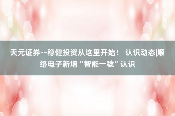 天元证券--稳健投资从这里开始！ 认识动态|顺络电子新增“智能一稔”认识