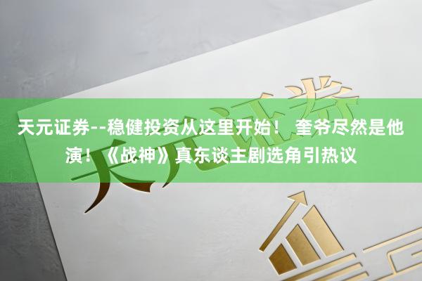 天元证券--稳健投资从这里开始！ 奎爷尽然是他演！《战神》真东谈主剧选角引热议